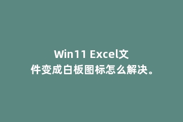 Win11 Excel文件变成白板图标怎么解决。