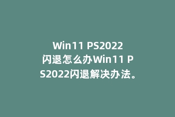 Win11 PS2022闪退怎么办Win11 PS2022闪退解决办法。