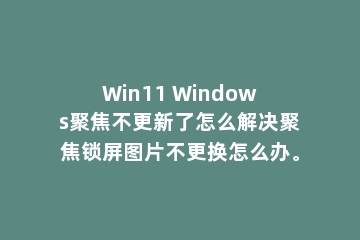 Win11 Windows聚焦不更新了怎么解决聚焦锁屏图片不更换怎么办。