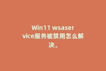Win11 wsaservice服务被禁用怎么解决。