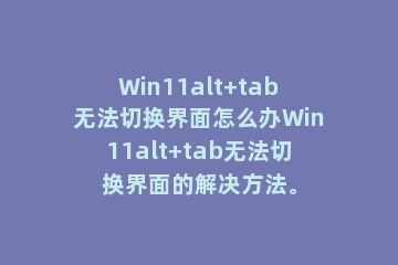 Win11alt+tab无法切换界面怎么办Win11alt+tab无法切换界面的解决方法。