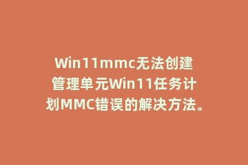 Win11mmc无法创建管理单元Win11任务计划MMC错误的解决方法。