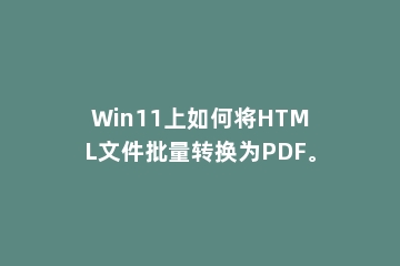 Win11上如何将HTML文件批量转换为PDF。