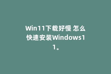 Win11下载好慢 怎么快速安装Windows11。