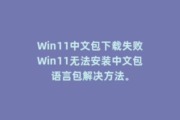 Win11中文包下载失败Win11无法安装中文包语言包解决方法。