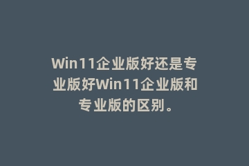 Win11企业版好还是专业版好Win11企业版和专业版的区别。