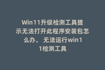 Win11升级检测工具提示无法打开此程序安装包怎么办。 无法运行win11检测工具
