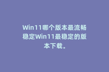 Win11哪个版本最流畅稳定Win11最稳定的版本下载。