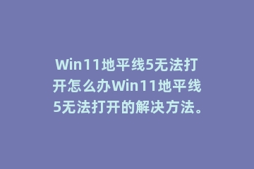 Win11地平线5无法打开怎么办Win11地平线5无法打开的解决方法。