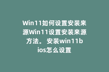 Win11如何设置安装来源Win11设置安装来源方法。 安装win11bios怎么设置