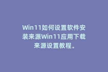 Win11如何设置软件安装来源Win11应用下载来源设置教程。