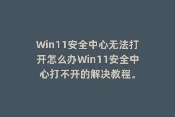 Win11安全中心无法打开怎么办Win11安全中心打不开的解决教程。