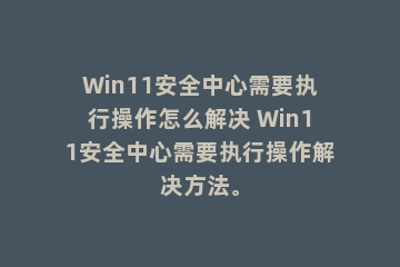 Win11安全中心需要执行操作怎么解决 Win11安全中心需要执行操作解决方法。