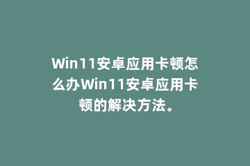 Win11安卓应用卡顿怎么办Win11安卓应用卡顿的解决方法。