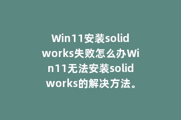 Win11安装solidworks失败怎么办Win11无法安装solidworks的解决方法。