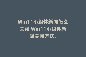 Win11小组件新闻怎么关闭 Win11小组件新闻关闭方法。