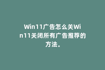 Win11广告怎么关Win11关闭所有广告推荐的方法。