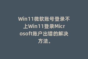 Win11微软账号登录不上Win11登录Microsoft账户出错的解决方法。