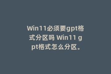 Win11必须要gpt格式分区吗 Win11 gpt格式怎么分区。