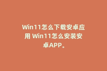 Win11怎么下载安卓应用 Win11怎么安装安卓APP。