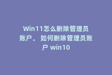 Win11怎么删除管理员账户。 如何删除管理员账户 win10