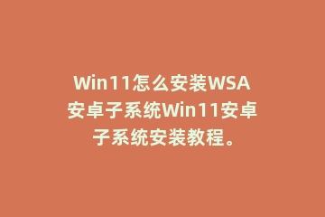 Win11怎么安装WSA安卓子系统Win11安卓子系统安装教程。