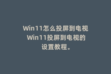 Win11怎么投屏到电视 Win11投屏到电视的设置教程。
