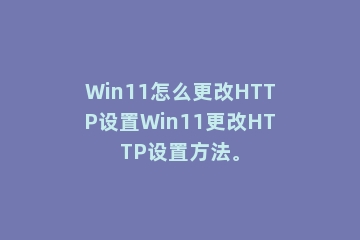 Win11怎么更改HTTP设置Win11更改HTTP设置方法。