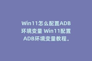 Win11怎么配置ADB环境变量 Win11配置ADB环境变量教程。