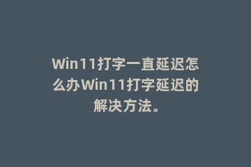 Win11打字一直延迟怎么办Win11打字延迟的解决方法。