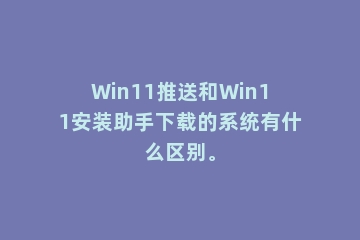 Win11推送和Win11安装助手下载的系统有什么区别。
