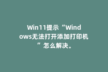 Win11提示“Windows无法打开添加打印机”怎么解决。