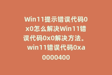 Win11提示错误代码0x0怎么解决Win11错误代码0x0解决方法。 win11错误代码0xa0000400
