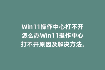 Win11操作中心打不开怎么办Win11操作中心打不开原因及解决方法。