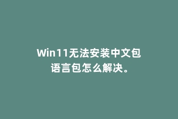Win11无法安装中文包语言包怎么解决。