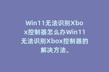 Win11无法识别Xbox控制器怎么办Win11无法识别Xbox控制器的解决方法。