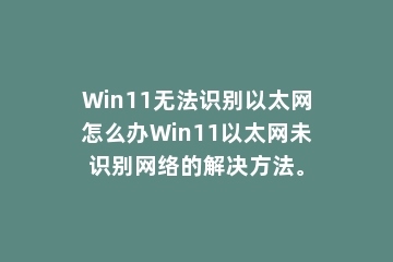 Win11无法识别以太网怎么办Win11以太网未识别网络的解决方法。