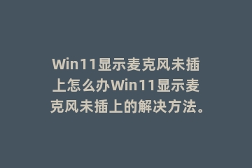 Win11显示麦克风未插上怎么办Win11显示麦克风未插上的解决方法。