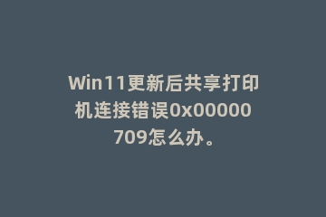 Win11更新后共享打印机连接错误0x00000709怎么办。