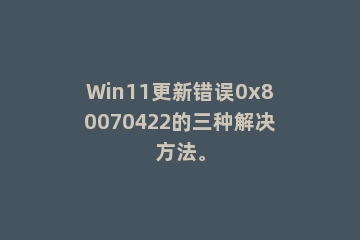 Win11更新错误0x80070422的三种解决方法。