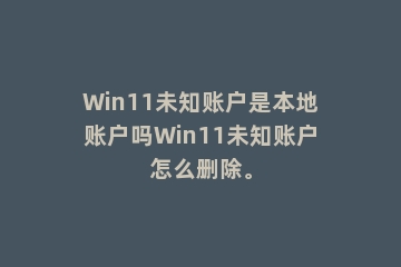 Win11未知账户是本地账户吗Win11未知账户怎么删除。
