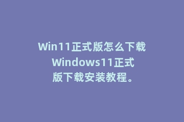 Win11正式版怎么下载 Windows11正式版下载安装教程。