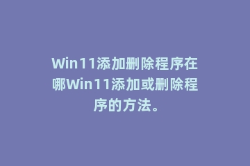 Win11添加删除程序在哪Win11添加或删除程序的方法。