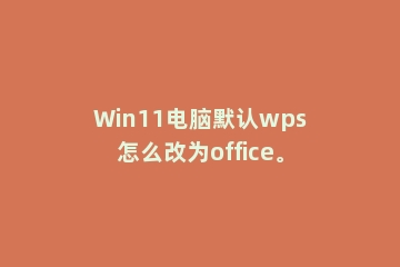 Win11电脑默认wps怎么改为office。