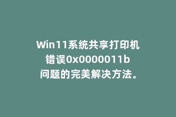 Win11系统共享打印机错误0x0000011b问题的完美解决方法。
