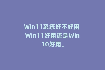 Win11系统好不好用 Win11好用还是Win10好用。