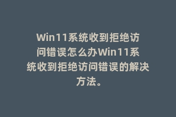 Win11系统收到拒绝访问错误怎么办Win11系统收到拒绝访问错误的解决方法。
