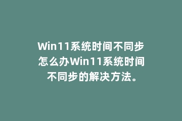 Win11系统时间不同步怎么办Win11系统时间不同步的解决方法。