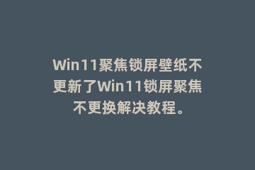 Win11聚焦锁屏壁纸不更新了Win11锁屏聚焦不更换解决教程。