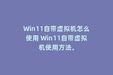 Win11自带虚拟机怎么使用 Win11自带虚拟机使用方法。